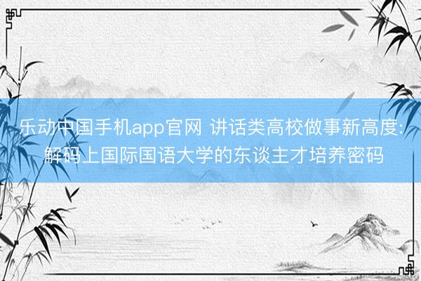 乐动中国手机app官网 讲话类高校做事新高度: 解码上国际国语大学的东谈主才培养密码
