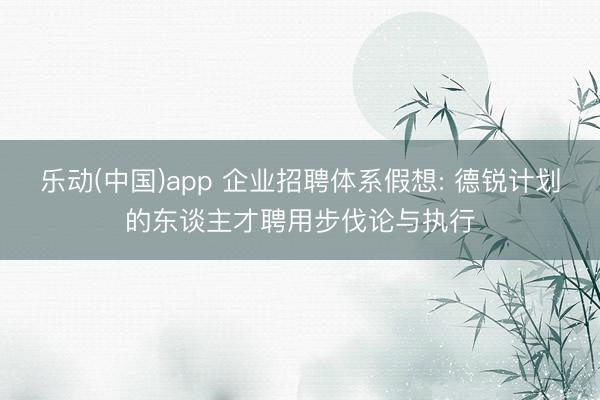 乐动(中国)app 企业招聘体系假想: 德锐计划的东谈主才聘用步伐论与执行