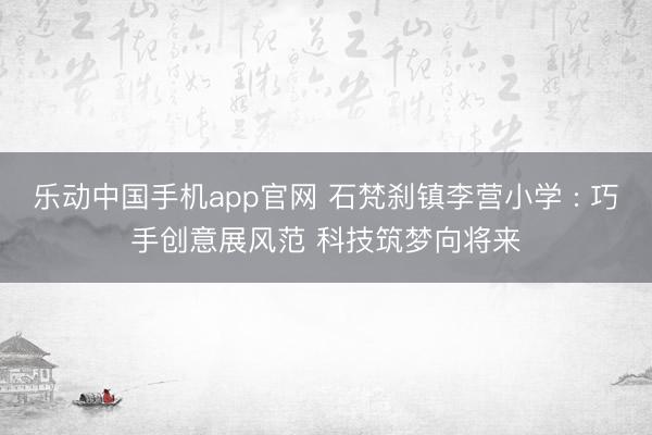 乐动中国手机app官网 石梵刹镇李营小学 : 巧手创意展风范 科技筑梦向将来