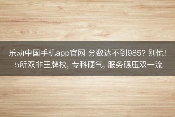 乐动中国手机app官网 分数达不到985? 别慌! 5所双非王牌校， 专科硬气， 服务碾压双一流