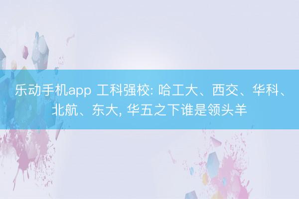 乐动手机app 工科强校: 哈工大、西交、华科、北航、东大， 华五之下谁是领头羊