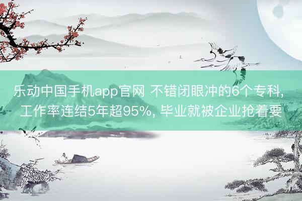 乐动中国手机app官网 不错闭眼冲的6个专科， 工作率连结5年超95%， 毕业就被企业抢着要
