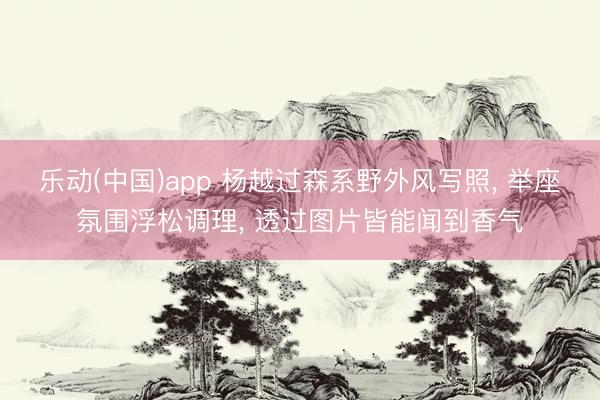 乐动(中国)app 杨越过森系野外风写照， 举座氛围浮松调理，<a href=