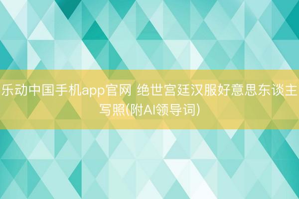 乐动中国手机app官网 绝世宫廷汉服好意思东谈主写照(附AI领导词)