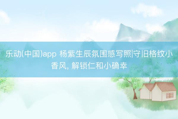 乐动(中国)app 杨紫生辰氛围感写照|守旧格纹小香风， 解锁仁和小确幸