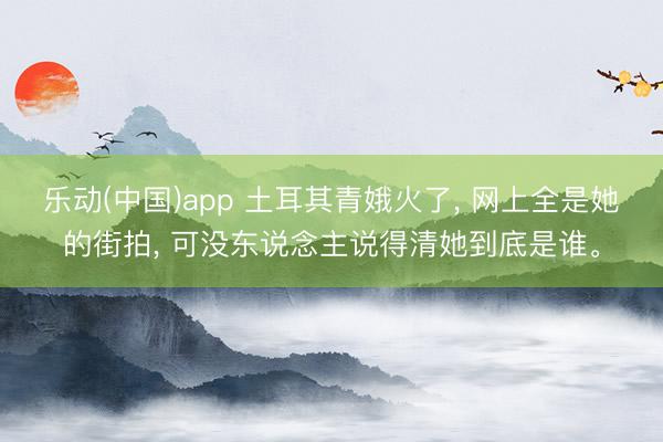 乐动(中国)app 土耳其青娥火了， 网上全是她的街拍， 可没东说念主说得清她到底是谁。