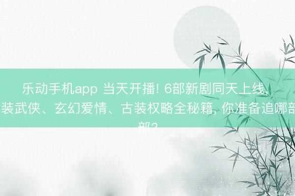 乐动手机app 当天开播! 6部新剧同天上线, 古装武侠、玄幻爱情、古装权略全秘籍, 你准备追哪部?