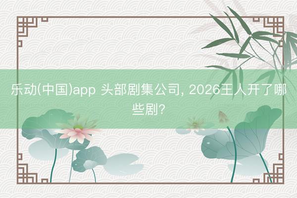 乐动(中国)app 头部剧集公司， 2026王人开了哪些剧?