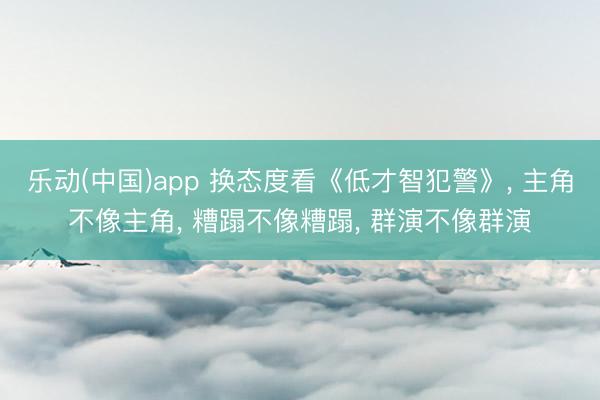乐动(中国)app 换态度看《低才智犯警》， 主角不像主角， 糟蹋不像糟蹋， 群演不像群演