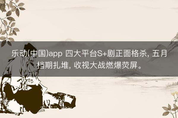 乐动(中国)app 四大平台S+剧正面格杀, 五月档期扎堆, 收视大战燃爆荧屏。