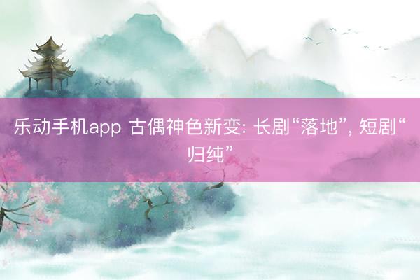 乐动手机app 古偶神色新变: 长剧“落地”， 短剧“归纯”