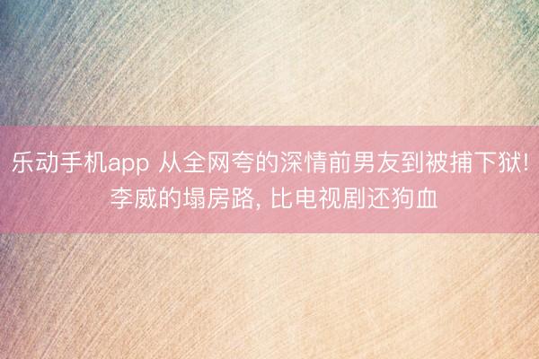 乐动手机app 从全网夸的深情前男友到被捕下狱! 李威的塌房路, 比电视剧还狗血