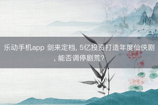 乐动手机app 剑来定档， 5亿投资打造年度仙侠剧， 能否调停剧荒?