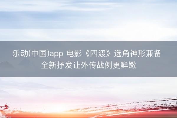 乐动(中国)app 电影《四渡》选角神形兼备 全新抒发让外传战例更鲜嫩