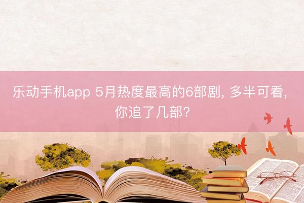 乐动手机app 5月热度最高的6部剧, 多半可看, 你追了几部?