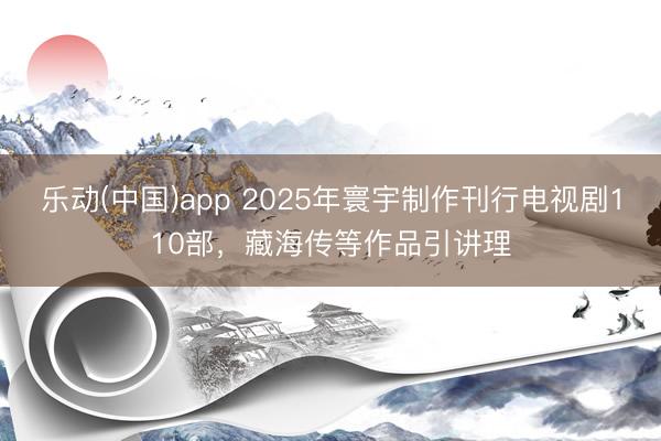 乐动(中国)app 2025年寰宇制作刊行电视剧110部，藏海传等作品引讲理