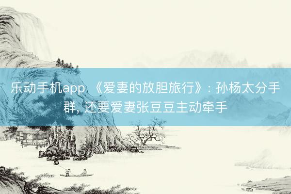 乐动手机app 《爱妻的放胆旅行》: 孙杨太分手群, 还要爱妻张豆豆主动牵手