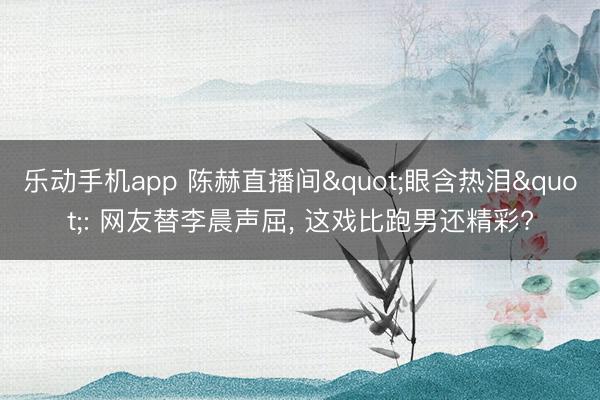 乐动手机app 陈赫直播间"眼含热泪": 网友替李晨声屈, 这戏比跑男还精彩?