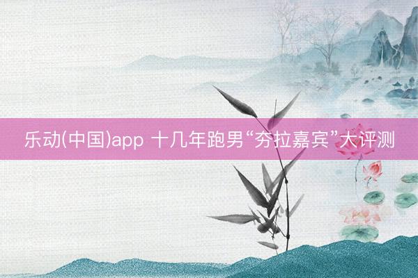 乐动(中国)app 十几年跑男“夯拉嘉宾”大评测