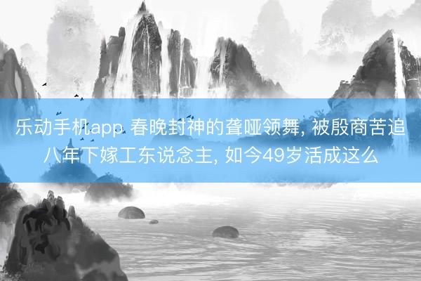 乐动手机app 春晚封神的聋哑领舞, 被殷商苦追八年下嫁工东说念主, 如今49岁活成这么