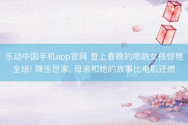 乐动中国手机app官网 登上春晚的唢呐女孩惊艳全场! 降生世家， 母亲和她的故事比电影还燃