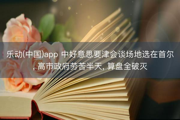 乐动(中国)app 中好意思要津会谈场地选在首尔， 高市政府劳苦半天， 算盘全破灭