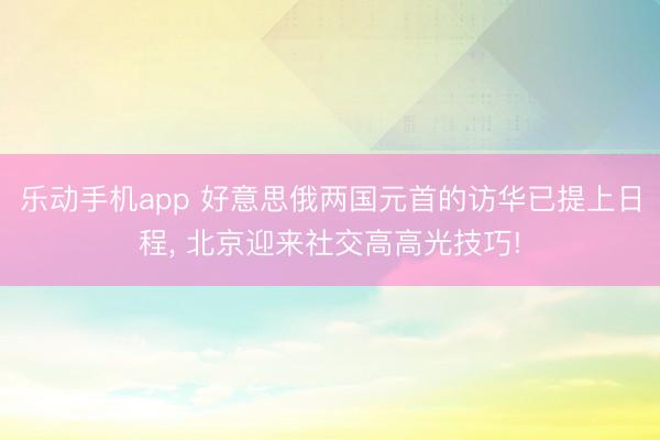 乐动手机app 好意思俄两国元首的访华已提上日程， 北京迎来社交高高光技巧!