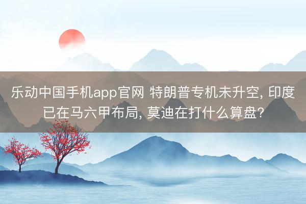 乐动中国手机app官网 特朗普专机未升空， 印度已在马六甲布局， 莫迪在打什么算盘?