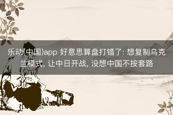 乐动(中国)app 好意思算盘打错了: 想复制乌克兰模式， 让中日开战， 没想中国不按套路