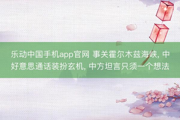乐动中国手机app官网 事关霍尔木兹海峡， 中好意思通话装扮玄机， 中方坦言只须一个想法