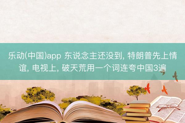乐动(中国)app 东说念主还没到， 特朗普先上情谊， 电视上， 破天荒用一个词连夸中国3遍