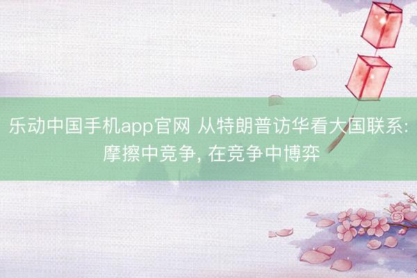 乐动中国手机app官网 从特朗普访华看大国联系: 摩擦中竞争， 在竞争中博弈