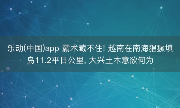 乐动(中国)app 霸术藏不住! 越南在南海猖獗填岛11.2平日公里， 大兴土木意欲何为