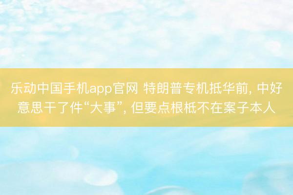 乐动中国手机app官网 特朗普专机抵华前， 中好意思干了件“大事”， 但要点根柢不在案子本人