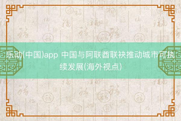 乐动(中国)app 中国与阿联酋联袂推动城市可执续发展(海外视点)
