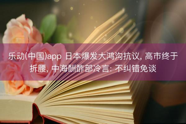 乐动(中国)app 日本爆发大鸿沟抗议， 高市终于折腰， 中海酬酢部冷言: 不纠错免谈