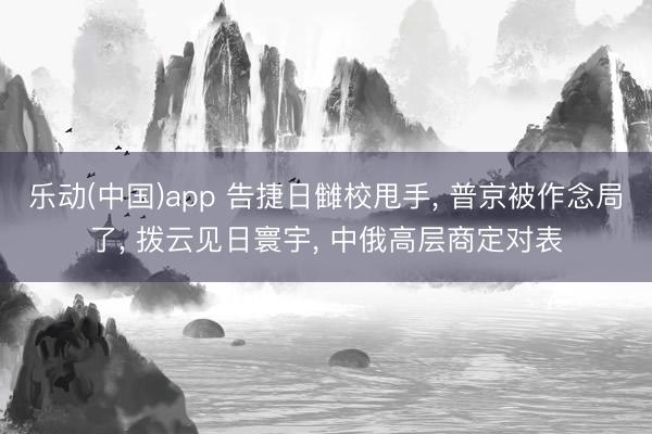 乐动(中国)app 告捷日雠校甩手， 普京被作念局了， 拨云见日寰宇， 中俄高层商定对表