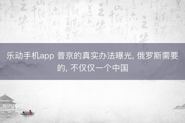 乐动手机app 普京的真实办法曝光， 俄罗斯需要的， 不仅仅一个中国