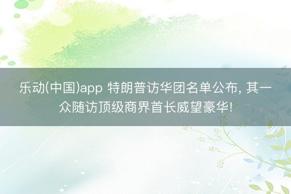 乐动(中国)app 特朗普访华团名单公布， 其一众随访顶级商界首长威望豪华!