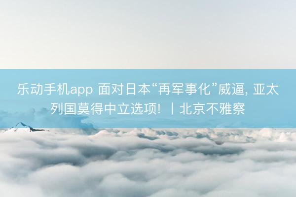 乐动手机app 面对日本“再军事化”威逼， 亚太列国莫得中立选项! 丨北京不雅察