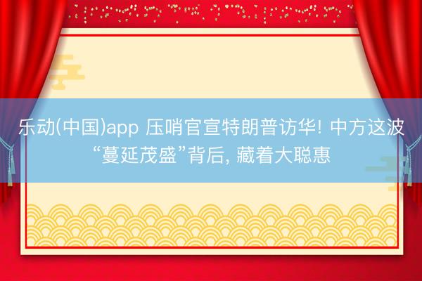 乐动(中国)app 压哨官宣特朗普访华! 中方这波“蔓延茂盛”背后， 藏着大聪惠