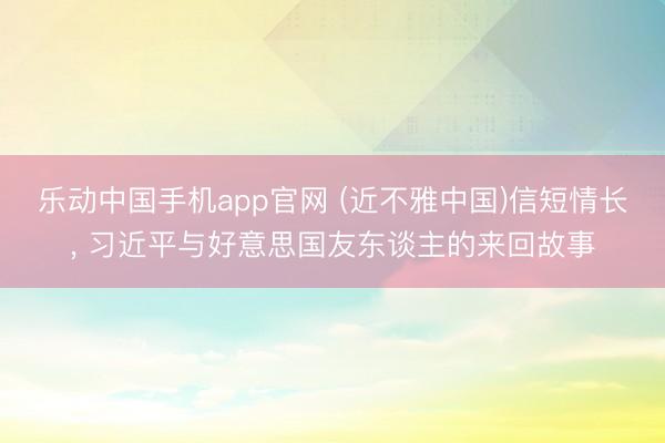 乐动中国手机app官网 (近不雅中国)信短情长， 习近平与好意思国友东谈主的来回故事