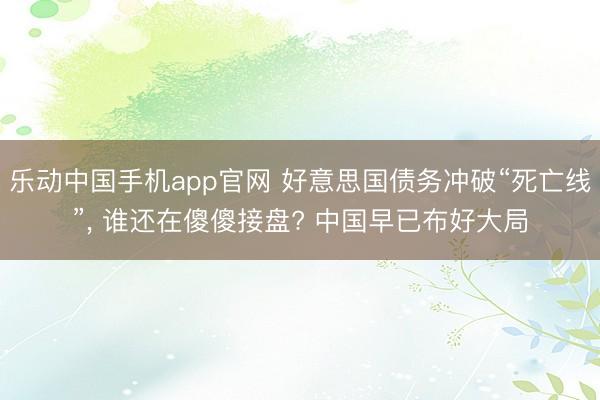乐动中国手机app官网 好意思国债务冲破“死亡线”， 谁还在傻傻接盘? 中国早已布好大局