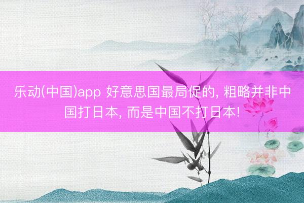 乐动(中国)app 好意思国最局促的， 粗略并非中国打日本， 而是中国不打日本!