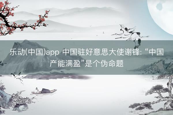 乐动(中国)app 中国驻好意思大使谢锋: “中国产能满盈”是个伪命题