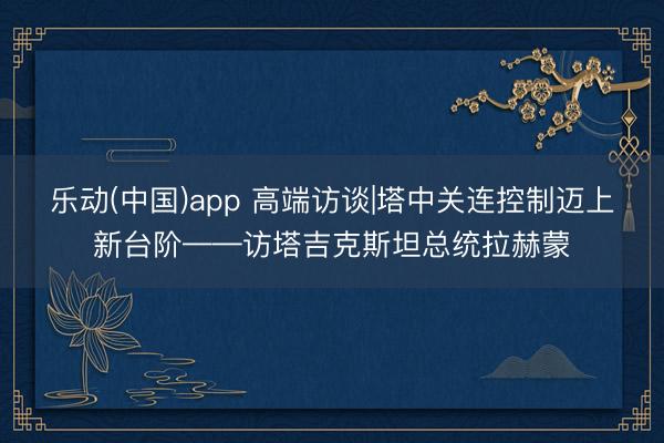 乐动(中国)app 高端访谈|塔中关连控制迈上新台阶——访塔吉克斯坦总统拉赫蒙