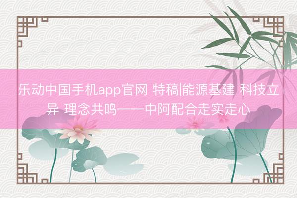 乐动中国手机app官网 特稿|能源基建 科技立异 理念共鸣——中阿配合走实走心