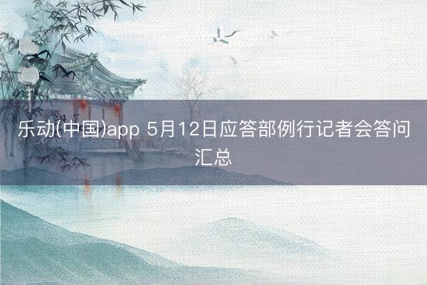 乐动(中国)app 5月12日应答部例行记者会答问汇总