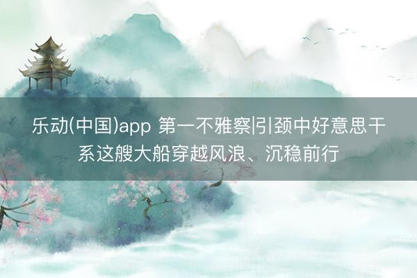 乐动(中国)app 第一不雅察|引颈中好意思干系这艘大船穿越风浪、沉稳前行