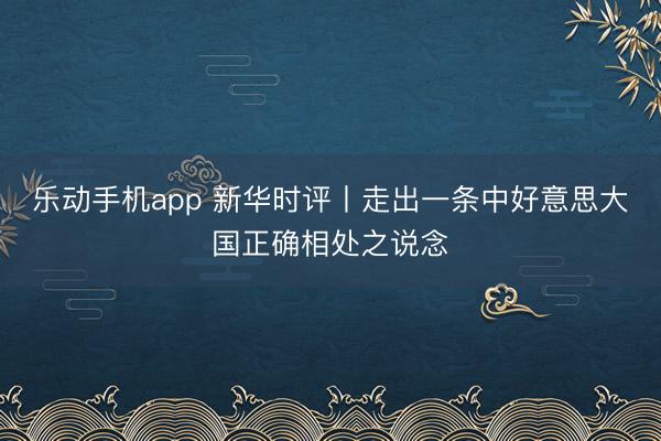 乐动手机app 新华时评丨走出一条中好意思大国正确相处之说念